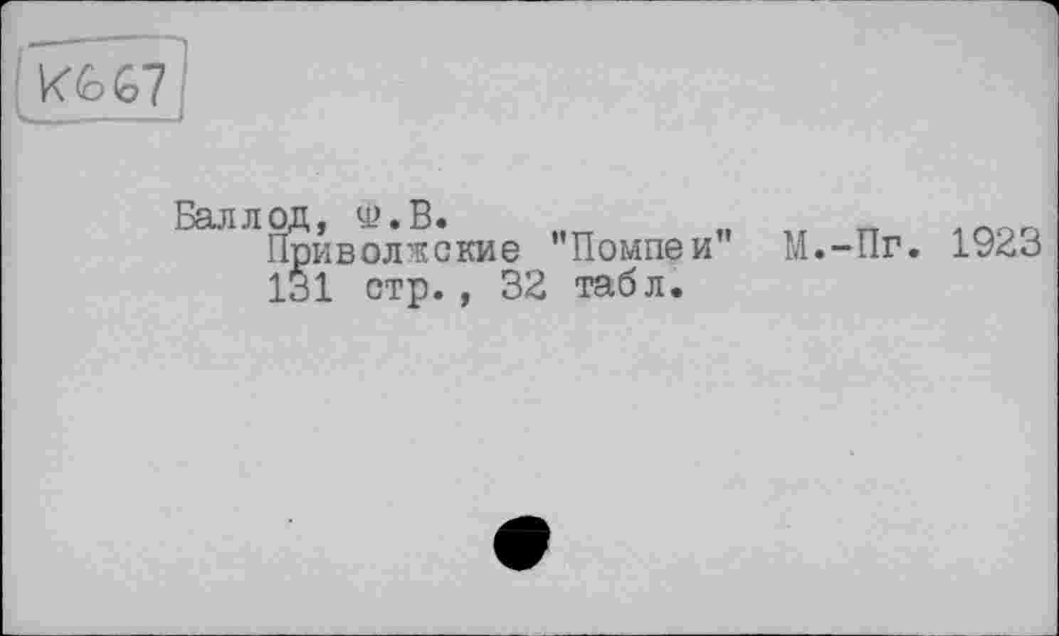 ﻿Ш1
Бал л од, Ф.В.	„	, гт
Приволжские ’’Помпеи М.-Пг. 1923 131 стр., 32 табл.